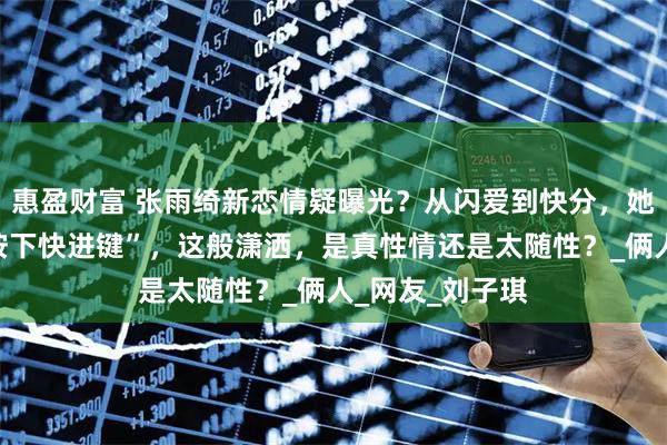 惠盈财富 张雨绮新恋情疑曝光？从闪爱到快分，她的感情总像“按下快进键”，这般潇洒，是真性情还是太随性？_俩人_网友_刘子琪