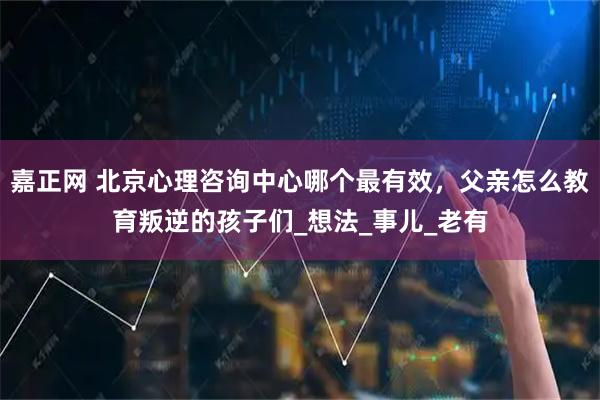 嘉正网 北京心理咨询中心哪个最有效，父亲怎么教育叛逆的孩子们_想法_事儿_老有