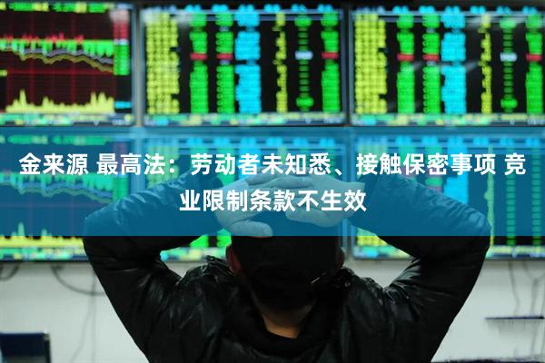 金来源 最高法：劳动者未知悉、接触保密事项 竞业限制条款不生效