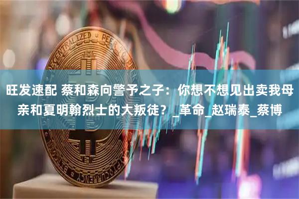 旺发速配 蔡和森向警予之子：你想不想见出卖我母亲和夏明翰烈士的大叛徒？_革命_赵瑞泰_蔡博