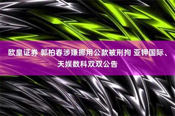 欧皇证券 郭柏春涉嫌挪用公款被刑拘 亚钾国际、天娱数科双双公告