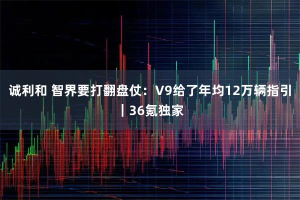 诚利和 智界要打翻盘仗：V9给了年均12万辆指引｜36氪独家