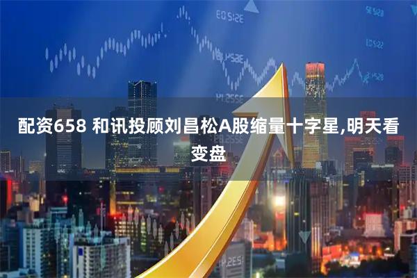 配资658 和讯投顾刘昌松A股缩量十字星,明天看变盘