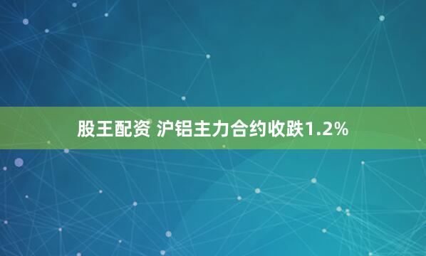 股王配资 沪铝主力合约收跌1.2%