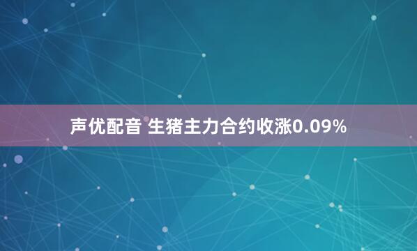 声优配音 生猪主力合约收涨0.09%