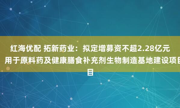 红海优配 拓新药业：拟定增募资不超2.28亿元，用于原料药及健康膳食补充剂生物制造基地建设项目