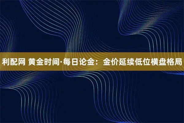 利配网 黄金时间·每日论金：金价延续低位横盘格局