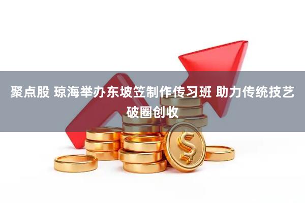 聚点股 琼海举办东坡笠制作传习班 助力传统技艺破圈创收