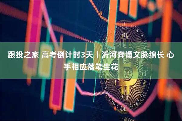 跟投之家 高考倒计时3天丨沂河奔涌文脉绵长 心手相应落笔生花