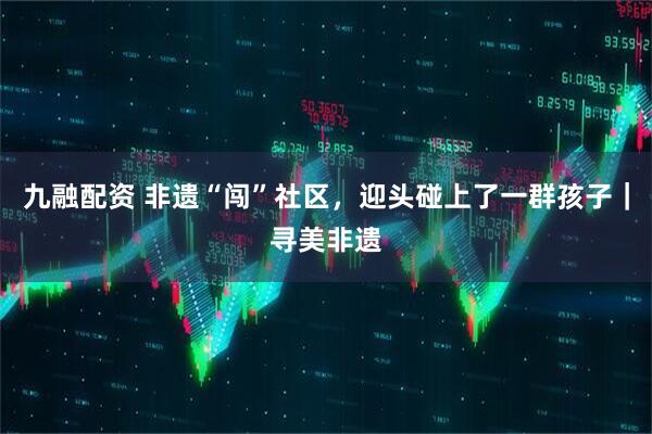 九融配资 非遗“闯”社区，迎头碰上了一群孩子｜寻美非遗