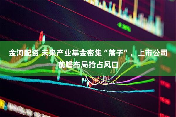 金河配资 未来产业基金密集“落子”，上市公司前瞻布局抢占风口