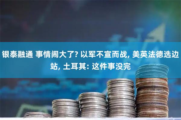 银泰融通 事情闹大了? 以军不宣而战, 美英法德选边站, 土耳其: 这件事没完